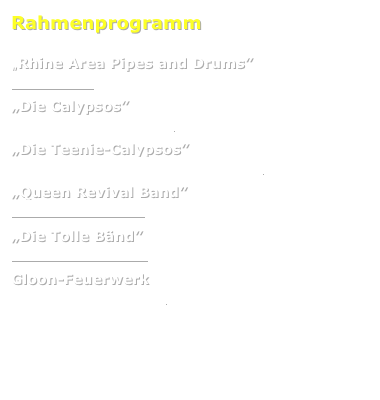 Rahmenprogramm

„Rhine Area Pipes and Drums” 
www.rapd.de

„Die Calypsos”  
www.calypso-showtanz.de

„Die Teenie-Calypsos” 
www.calypso-showtanz.de/teeniecalypso

„Queen Revival Band”  
www.queenrevival.de

„Die Tolle Bänd” 
www.dietollebaend.de

Gloon-Feuerwerk 
www.gloon-feuerwerk.de



