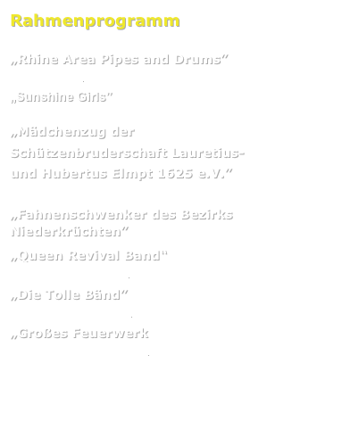 Rahmenprogramm

„Rhine Area Pipes and Drums” 
www.rapd.de

„Sunshine Girls” 

„Mädchenzug der 
Schützenbruderschaft Lauretius- 
und Hubertus Elmpt 1625 e.V.” 


„Fahnenschwenker des Bezirks Niederkrüchten” 

„Queen Revival Band“
www.queenrevival.de

„Die Tolle Bänd” 
www.dietollebaend.de

„Großes Feuerwerk 
www.gloon-feuerwerk.de


