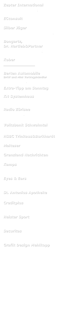 Zepter International
www.zepter-europe.de

ECconsult

Silber Jäger
www.silberwarenfabrik-jaeger.de

Bongartz, 
Dr. Hartleb&Partner
www.bongartz-partner.de

Kober
www.kober-berlin.de

Berten Automobile
BMW und Mini Vertragshändler
www.berten.de

Extra-Tipp am Sonntag

KN Systemhaus
www.kn-computer.de

Radio Zürisee
www.radio.ch

Volksbank Schwalmtal

HSBC Trinkaus&Burkhardt

Malteser

Grenzland Nachrichten

Kamps


Eyes & Ears


St. Antonius Apotheke

Creditplus


Heister Sport


Securitas


Grafik Design Mehlkopp


UBS 
http://www.ubs.com




Tiki
http://www.tiki.ch

BDO
www.bdo.ch




