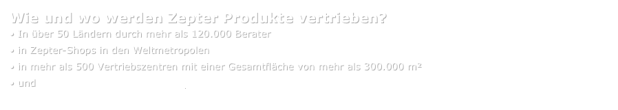 Wie und wo werden Zepter Produkte vertrieben?
• In über 50 Ländern durch mehr als 120.000 Berater
• in Zepter-Shops in den Weltmetropolen
• in mehr als 500 Vertriebszentren mit einer Gesamtfläche von mehr als 300.000 m²
• und www.zepter-webshop.com
